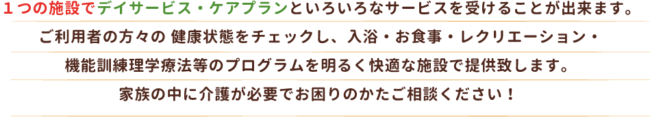 １つの施設でデイサービス・ケアプランといろいろなサービスを受けることが出来ます。
ご利用者の方々の 健康状態をチェックし、入浴・お食事・レクリエーション・
機能訓練理学療法等のプログラムを明るく快適な施設で提供致します。
家族の中に介護が必要でお困りのかたご相談ください！ 