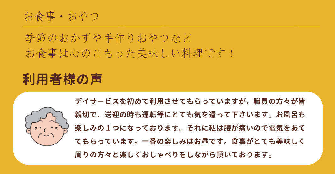 デイサービスを初めて利用させてもらっていますが、職員の方々が皆親切で、送迎の時も運転等にとても気を遣って下さいます。お風呂も楽しみの１つになっております。それに私は腰が痛いので電気をあててもらっています。一番の楽しみはお昼です。食事がとても美味しく、周りの方々と楽しくおしゃべりをしながら頂いております。